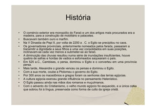 História
•   O comércio exterior era monopólio do Faraó e um dos artigos mais procurados era a
    madeira, para a construção de mobiliário e palacetes.
•   Buscavam também ouro e marfim.
•   Na V Dinastia de Pepi II, por volta de 2250 a . C. o Egito se precipitou no caos.
•   Os governadores provinciais, anteriormente nomeados pelos faraós, passaram a
    transmitir a dignidade a seus filhos e uma vez consolidados em suas posições,
    inclinavam-se cada vez menos a submeter-se ao faraó.
•   A diminuição das chuvas resultou numa série de inundações insuficientes, houve
    quebra de safras e hordas de vadios e esfomeados saquearam o país.
•   Em 525 a.C., Cambises, o persa, dominou o Egito e o converteu em uma província
    persa.
•   Mais tarde, Alexandre o grande venceu os persas e dominou o Egito.
•   Com a sua morte, coube a Ptolomeu o governo do Egito.
•   Por 300 anos os macedônios e gregos foram os senhores das terras egípcias.
•   A cultura egípcia exerceu grande influência no pensamento Helenístico.
•   O Egito passou ainda nas mãos dos romanos e muçulmanos.
•   Com o advento do Cristianismo, o velho mundo egípcio foi esquecido, e a única coisa
    que sobrou foi à língua, preservada como forma de culto da igreja cristã.
 