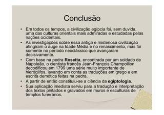 Conclusão
• Em todos os tempos, a civilização egípcia foi, sem duvida,
  uma das culturas orientais mais admiradas e estudadas pelas
  nações ocidentais.
• As investigações sobre essa antiga e misteriosa civilização
  atingiram o auge na Idade Média e no renascimento, mas foi
  somente no período neoclássico que avançaram
  decisivamente.
• Com base na pedra Rosetta, encontrada por um soldado de
  Napoleão, o cientista francês Jean-François Champollion
  decodificou em 1799 uma série muito importante de
  hieróglifos, levando em conta as traduções em grego e em
  escrita demótica feitas na pedra.
• A partir de então constituiu-se a ciência da egiptologia.
• Sua aplicação imediata serviu para a tradução e interpretação
  dos textos pintados e gravados em muros e esculturas de
  templos funerários.
 