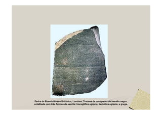 Pedra da RosettaMuseu Britânico, Londres. Trata-se de uma pedra de basalto negro,
entalhada com três formas de escrita: hieroglífica egípcia, demótica egípcia, e grega.
 