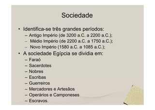 Sociedade
• Identifica-se três grandes períodos:
  – Antigo Império (de 3200 a.C. a 2200 a.C.);
  – Médio Império (de 2200 a.C. a 1750 a.C.);
  – Novo Império (1580 a.C. a 1085 a.C.);
• A sociedade Egípcia se dividia em:
  –   Faraó
  –   Sacerdotes
  –   Nobres
  –   Escribas
  –   Guerreiros
  –   Mercadores e Artesãos
  –   Operários e Camponeses
  –   Escravos.
 