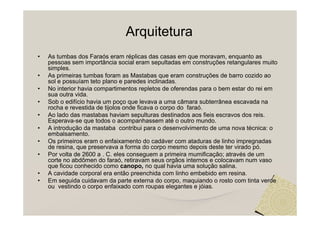 Arquitetura
•   As tumbas dos Faraós eram réplicas das casas em que moravam, enquanto as
    pessoas sem importância social eram sepultadas em construções retangulares muito
    simples.
•   As primeiras tumbas foram as Mastabas que eram construções de barro cozido ao
    sol e possuíam teto plano e paredes inclinadas.
•   No interior havia compartimentos repletos de oferendas para o bem estar do rei em
    sua outra vida.
•   Sob o edifício havia um poço que levava a uma câmara subterrânea escavada na
    rocha e revestida de tijolos onde ficava o corpo do faraó.
•   Ao lado das mastabas haviam sepulturas destinados aos fieis escravos dos reis.
    Esperava-se que todos o acompanhassem até o outro mundo.
•   A introdução da mastaba contribui para o desenvolvimento de uma nova técnica: o
    embalsamento.
•   Os primeiros eram o enfaixamento do cadáver com ataduras de linho impregnadas
    de resina, que preservava a forma do corpo mesmo depois deste ter virado pó.
•   Por volta de 2600 a . C. eles conseguem a primeira mumificação; através de um
    corte no abdômen do faraó, retiravam seus orgãos internos e colocavam num vaso
    que ficou conhecido como canopo, no qual havia uma solução salina.
•   A cavidade corporal era então preenchida com linho embebido em resina.
•   Em seguida cuidavam da parte externa do corpo, maquiando o rosto com tinta verde
    ou vestindo o corpo enfaixado com roupas elegantes e jóias.
 