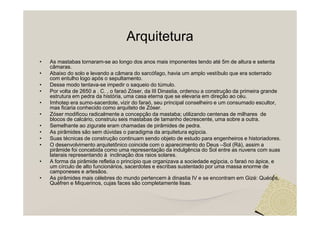 Arquitetura
•   As mastabas tornaram-se ao longo dos anos mais imponentes tendo até 5m de altura e setenta
    câmaras.
•   Abaixo do solo e levando a câmara do sarcófago, havia um amplo vestíbulo que era soterrado
    com entulho logo após o sepultamento.
•   Desse modo tentava-se impedir o saqueio do túmulo.
•   Por volta de 2650 a . C. , o faraó Zóser, da III Dinastia, ordenou a construção da primeira grande
    estrutura em pedra da história, uma casa eterna que se elevaria em direção ao céu.
•   Imhotep era sumo-sacerdote, vizir do faraó, seu principal conselheiro e um consumado escultor,
    mas ficaria conhecido como arquiteto de Zóser.
•   Zóser modificou radicalmente a concepção da mastaba; utilizando centenas de milhares de
    blocos de calcário, construiu seis mastabas de tamanho decrescente, uma sobre a outra.
•   Semelhante ao zigurate eram chamadas de pirâmides de pedra.
•   As pirâmides são sem dúvidas o paradigma da arquitetura egípcia.
•   Suas técnicas de construção continuam sendo objeto de estudo para engenheiros e historiadores.
•   O desenvolvimento arquitetônico coincide com o aparecimento do Deus –Sol (Rá), assim a
    pirâmide foi concebida como uma representação da indulgência do Sol entre as nuvens com suas
    laterais representando à inclinação dos raios solares.
•   A forma da pirâmide refletia o princípio que organizava a sociedade egípcia, o faraó no ápice, e
    um círculo de alto funcionários, sacerdotes e escribas sustentado por uma massa enorme de
    camponeses e artesãos.
•   As pirâmides mais célebres do mundo pertencem à dinastia IV e se encontram em Gizé: Quéops,
    Quéfren e Miquerinos, cujas faces são completamente lisas.
 