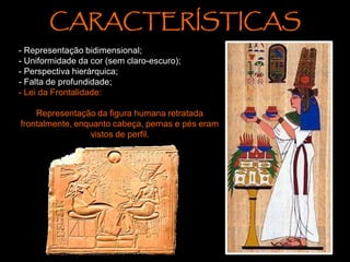 - Representação bidimensional;
- Uniformidade da cor (sem claro-escuro);
- Perspectiva hierárquica;
- Falta de profundidade;
- Lei da Frontalidade:
Representação da figura humana retratada
frontalmente, enquanto cabeça, pernas e pés eram
vistos de perfil.
CARACTERÍSTICAS
 