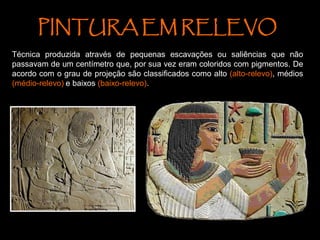 PINTURA EM RELEVO
Técnica produzida através de pequenas escavações ou saliências que não
passavam de um centímetro que, por sua vez eram coloridos com pigmentos. De
acordo com o grau de projeção são classificados como alto (alto-relevo), médios
(médio-relevo) e baixos (baixo-relevo).
 