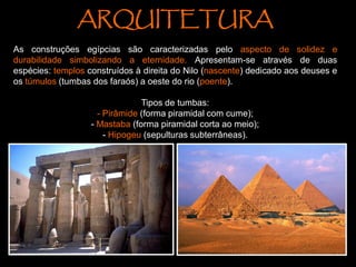 ARQUITETURA
As construções egípcias são caracterizadas pelo aspecto de solidez e
durabilidade simbolizando a eternidade. Apresentam-se através de duas
espécies: templos construídos à direita do Nilo (nascente) dedicado aos deuses e
os túmulos (tumbas dos faraós) a oeste do rio (poente).
Tipos de tumbas:
- Pirâmide (forma piramidal com cume);
- Mastaba (forma piramidal corta ao meio);
- Hipogeu (sepulturas subterrâneas).
 