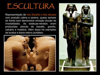 ESCULTURA
Representação de reis (faraós) e dos deuses
com posição calma e serena, quase sempre
de frente sem demonstrar emoção (ilusão de
imortalidade). As estátuas-retratos eram
produzidas através de basalto, granito,
calcário e madeira. Além disso há exemplos
de bustos e baixo-relevo portáteis.
 