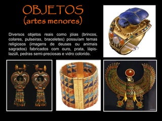 OBJETOS
(artes menores)
Diversos objetos reais como jóias (brincos,
colares, pulseiras, braceletes) possuíam temas
religiosos (imagens de deuses ou animais
sagrados) fabricados com ouro, prata, lápis-
lazúli, pedras semi-preciosas e vidro colorido.
 