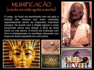 MUMIFICAÇÃO
(credo na vida após a morte)
O corpo do faraó era desidratado com sal após a
retirada das vísceras que eram colocadas
separadamente dentro de recipientes chamados
canopos. De acordo com a religião egípcia o corpo
preservado servia para abrigar a alma do faraó
morto na vida eterna. A múmia era enfaixada com
linho e embalsamada no sarcófago (decorado com
traços do faraó) sepultado em uma tumba.
 