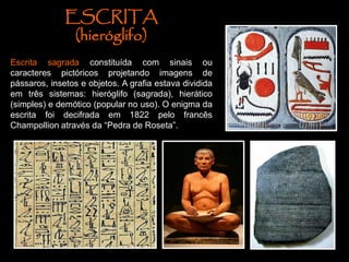 ESCRITA
(hieróglifo)
Escrita sagrada constituída com sinais ou
caracteres pictóricos projetando imagens de
pássaros, insetos e objetos. A grafia estava dividida
em três sistemas: hieróglifo (sagrada), hierático
(simples) e demótico (popular no uso). O enigma da
escrita foi decifrada em 1822 pelo francês
Champollion através da “Pedra de Roseta”.
 