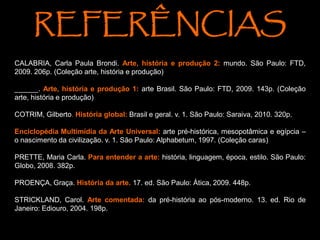CALABRIA, Carla Paula Brondi. Arte, história e produção 2: mundo. São Paulo: FTD,
2009. 206p. (Coleção arte, história e produção)
______. Arte, história e produção 1: arte Brasil. São Paulo: FTD, 2009. 143p. (Coleção
arte, história e produção)
COTRIM, Gilberto. História global: Brasil e geral. v. 1. São Paulo: Saraiva, 2010. 320p.
Enciclopédia Multimídia da Arte Universal: arte pré-histórica, mesopotâmica e egípcia –
o nascimento da civilização. v. 1. São Paulo: Alphabetum, 1997. (Coleção caras)
PRETTE, Maria Carla. Para entender a arte: história, linguagem, época, estilo. São Paulo:
Globo, 2008. 382p.
PROENÇA, Graça. História da arte. 17. ed. São Paulo: Ática, 2009. 448p.
STRICKLAND, Carol. Arte comentada: da pré-história ao pós-moderno. 13. ed. Rio de
Janeiro: Ediouro, 2004. 198p.
REFERÊNCIAS
 