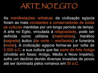 ARTE NO EGITO
As manifestações artísticas da civilização egípcia
foram as mais constantes e conservadoras de todas
as culturas mantidas por um longo período de tempo.
A arte no Egito, vinculada à religiosidade, pode ser
definida como utilitária (materialista), hierático
(sagrada) áulico (da corte – reis/faraós) e funerária
(morte). A civilização egípcia forma-se por volta de
5.000 a.C. e sua cultura que faz parte da Arte Antiga
(dividida em fases: Antigo, Médio e Novo Império),
sofre um declínio devido diversas invasões de povos
até ser dominada pelos romanos em 30 a.C.
 