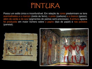 PINTURA
Possui um estilo único e inconfundível. Em relação às cores predominam os tons
avermelhados e o marrom (óxido de ferro), o preto (carbono) e o branco (gesso),
além do verde e do azul (pigmentos de pedras semi-preciosas). A pintura egípcia
foi produzida em maior número sobre o papiro (tipo de papel) e nas paredes
(parietal).
 