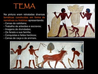 TEMA
Na pintura eram retratadas diversas
temáticas construídas em forma de
narrativas ou histórias apresentando:
- Cenas do cotidiano;
- Trabalho de artesões e escravos;
- Imagens de divindades;
- Os faraós e sua família;
- Conquistas e feitos heróicos;
- Cenas de caça e de animais.
 