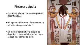 Pintura egípcia
• Preste atenção em como o corpo esta
desenhando...
• Há algo de diferente na forma como as
pernas estão posicionadas?
• Na pintura egípcia havia a regra de
desenhar o tronco de frente, os pés, a
cabeça e as pernas de lado.
 