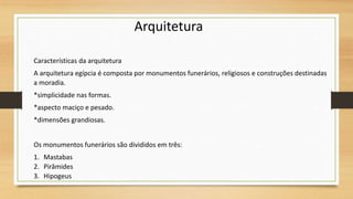 Características da arquitetura
A arquitetura egípcia é composta por monumentos funerários, religiosos e construções destinadas
a moradia.
*simplicidade nas formas.
*aspecto maciço e pesado.
*dimensões grandiosas.
Os monumentos funerários são divididos em três:
1. Mastabas
2. Pirâmides
3. Hipogeus
Arquitetura
 