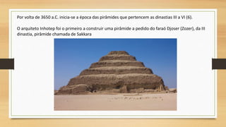 Por volta de 3650 a.C. inicia-se a época das pirâmides que pertencem as dinastias III a VI (6).
O arquiteto Inhotep foi o primeiro a construir uma pirâmide a pedido do faraó Djoser (Zozer), da III
dinastia, pirâmide chamada de Sakkara
 