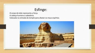 Esfinge:
O corpo do leão representa a força.
A cabeça humana a sabedoria.
Colocada na entrada do templo para afastar os maus espíritos.
 