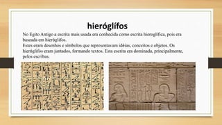 hieróglífos
No Egito Antigo a escrita mais usada era conhecida como escrita hieroglífica, pois era
baseada em hieróglifos.
Estes eram desenhos e símbolos que representavam idéias, conceitos e objetos. Os
hieróglifos eram juntados, formando textos. Esta escrita era dominada, principalmente,
pelos escribas.
 