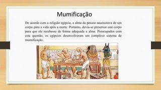 Mumificação
De acordo com a religião egípcia, a alma da pessoa necessitava de um
corpo para a vida após a morte. Portanto, devia-se preservar este corpo
para que ele recebesse de forma adequada a alma. Preocupados com
esta questão, os egípcios desenvolveram um complexo sistema de
mumificação.
 