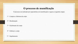 O processo de mumificação
O processo era realizado por especialistas em mumificação e seguia as seguintes etapas:
1º - Limpeza e Abertura do corpo.
2º - Desidratação.
3º - Enchimento do corpo
4º - Enfaixar o corpo
5º - Sepultamento
 