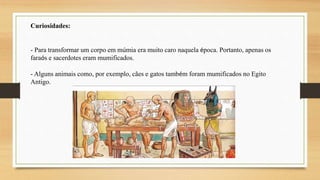 Curiosidades:
- Para transformar um corpo em múmia era muito caro naquela época. Portanto, apenas os
faraós e sacerdotes eram mumificados.
- Alguns animais como, por exemplo, cães e gatos também foram mumificados no Egito
Antigo.
 