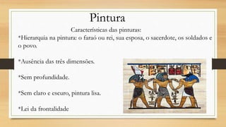 Pintura
Características das pinturas:
*Hierarquia na pintura: o faraó ou rei, sua esposa, o sacerdote, os soldados e
o povo.
*Ausência das três dimensões.
*Sem profundidade.
*Sem claro e escuro, pintura lisa.
*Lei da frontalidade
 