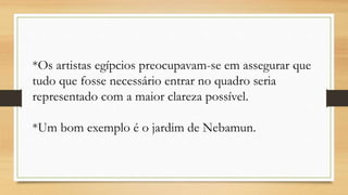 *Os artistas egípcios preocupavam-se em assegurar que
tudo que fosse necessário entrar no quadro seria
representado com a maior clareza possível.
*Um bom exemplo é o jardim de Nebamun.
 