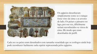 Os egípcios desenhavam
simplesmente como se o tanque
fosse visto de cima e as arvores
de lado. Os peixes e pássaros no
lago, por sua vez, dificilmente
seriam reconhecidos se vistos de
cima. De modo que eram
desenhados de perfil.
Cada ave ou peixe eram desenhados com tamanha veracidade que os zoólogos ainda hoje
pode reconhecer facilmente cada espécie representada pelos egípcios.
 
