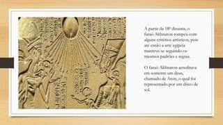 A partir da 18ª dinastia, o
faraó Akhnaton rompeu com
alguns critérios artísticos, pois
até então a arte egípcia
manteve-se seguindo os
mesmos padrões e regras.
O faraó Akhnaton acreditava
em somente um deus,
chamado de Aton, o qual foi
representado por um disco de
sol.
 