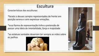 Escultura
Características das esculturas:
*faraós e deuses sempre representados de frente em
posição serena e sem expressar emoções.
*essa forma de representação tinha a pretensão de
passar uma ideia de imortalidade, força e majestade
*as estatuas sentadas deveriam ter sempre as mãos sobre
os joelhos
 