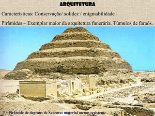Arquitetura
Características: Conservação/ solidez / enigmabilidade
Pirâmides – Exemplar maior da arquitetura funerária. Túmulos de faraós.
1ª - Pirâmide de degraus de Saccara: material menos resistente
 