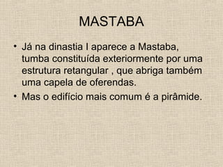 MASTABA
• Já na dinastia I aparece a Mastaba,
tumba constituída exteriormente por uma
estrutura retangular , que abriga também
uma capela de oferendas.
• Mas o edifício mais comum é a pirâmide.
 