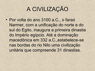 A CIVILIZAÇÃO
• Por volta do ano 3100 a.C., o faraó
Narmer, com a unificação do norte e do
sul do Egito, inaugura a primeira dinastia
do Império egípcio. Até a dominação
macedônica em 332 a.C.,estabelece-se
nas bordas do rio Nilo uma civilização
unitária que compreende 31 dinastias.
 