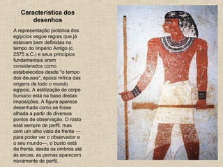 Característica dos
desenhos
A representação pictórica dos
egípcios segue regras que já
estavam bem definidas no
tempo do Império Antigo (c.
2575 a.C.) e seus princípios
fundamentais eram
considerados como
estabelecidos desde "o tempo
dos deuses", época mítica das
origens de todo o mundo
egípcio. A estilização do corpo
humano está na base destas
imposições. A figura aparece
desenhada como se fosse
olhada a partir de diversos
pontos de observação. O rosto
está sempre de perfil, mas
com um olho visto de frente —
para poder ver o observador e
o seu mundo—, o busto está
de frente, desde os ombros até
às ancas; as pernas aparecem
novamente de perfil.
 