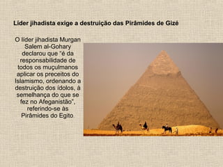 Líder jihadista exige a destruição das Pirâmides de Gizé
O líder jihadista Murgan
Salem al-Gohary
declarou que “é da
responsabilidade de
todos os muçulmanos
aplicar os preceitos do
Islamismo, ordenando a
destruição dos ídolos, à
semelhança do que se
fez no Afeganistão”,
referindo-se às
Pirâmides do Egito.
 