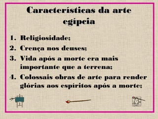 Características da arteCaracterísticas da arte
egípciaegípcia
1. Religiosidade;
2. Crença nos deuses;
3. Vida após a morte era mais
importante que a terrena;
4. Colossais obras de arte para render
glórias aos espíritos após a morte;
 