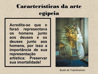 Características da arteCaracterísticas da arte
egípciaegípcia
Acredita-se que o
faraó representava
os homens junto
aos deuses e os
deuses junto aosdeuses junto aos
homens, por isso ahomens, por isso a
importância de suaimportância de sua
representaçãorepresentação
artística: Preservarartística: Preservar
sua imortalidade!sua imortalidade!
Busto de Tutankhamon
 