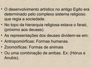 • O desenvolvimento artístico no antigo Egito era
determinado pelo complexo sistema religioso
que regia a sociedade.
• No topo da hierarquia religiosa estava o faraó,
(próximo aos deuses).
• As representações dos deuses dividem-se em:
• Antropomórficas: Formas humanas.
• Zoomórficas: Formas de animais
• Ou uma combinação de ambas. Ex: (Hórus e
Anubis).
 