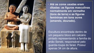 • Até as cores usadas eram
ditadas: as figuras masculinas
normalmente em vermelho
(tons de terra) e as figuras
femininas em tons ocres
(amarelo, dourado).
Escultura encontrada dentro de
um pequeno bloco em calcário
pintado representando a família do
anão Seneb, responsável pelo
guarda-roupa do faraó. Possui
apenas 34 cm de altura.
 