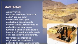 • A palavra vem
do árabe maabba = "banco de
pedra" por que eram
construídas com tijolo
produzido a base de argila
seca=cerâmica. Assim como as
pirâmides, serviam como
túmulos e tinha até uma capela
funerária. O interior era decorado
com cenas da vida do defunto.
• Na verdade as mastabas
originaram as pirâmides. A
pirâmide de Djoser, por exemplo,
 