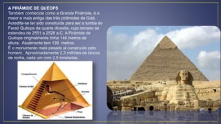A PIRÂMIDE DE QUÉOPS
Também conhecida como a Grande Pirâmide, é a
maior e mais antiga das três pirâmides de Gizé.
Acredita-se ter sido construída para ser a tumba do
Faraó Quéops da quarta dinastia, cujo reinado se
estendeu de 2551 a 2528 a.C. A Pirâmide de
Quéops originalmente tinha 146 metros de
altura. Atualmente tem 139 metros.
É o monumento mais pesado já construído pelo
homem. Aproximadamente 2,3 milhões de blocos
de rocha, cada um com 2,5 toneladas.
 