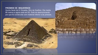 PIRÂMIDE DE MIQUERINOS
Quinto faraó da IV Dinastia, filho de Quéfren. Ela media
66 metros e agora está em 62. Está se desmoronando
por que foi construída com material inferior e às pressas.
 