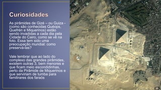 As pirâmides de Gizé – ou Guiza -
(como são conhecidas Quéops,
Quefrén e Miquerinos) estão
sendo invadidas a cada dia pela
Cidade do Cairo, como se vê na
foto. Essa tem sido uma
preocupação mundial: como
preservá-las?
Vale lembrar que ao lado do
complexo das grandes pirâmides,
existem outras 3, bem menores e
que ficam meio escondidinhas,
perto da Pirâmide de Miquerinos e
que serviriam de tumba para
familirares dos faraós
 