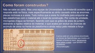 Não se sabe ao certo. Mas uma equipe da Universidade de Amsterdã acredita que a
resposta está na física, mais especificamente ao atrito causado entre as enormes
placas rochosas e a areia. Tudo indica que a areia foi molhada para empurrar as
tais plataformas com o material até o local da construção. Por conta da umidade,
microgotas d’água se formam, fazendo com que os grãos de areia de juntem,
dobrando a rigidez relativa do material, o que acaba por excluir as chances de
acúmulo de areia na frente da plataforma e ainda reduz pela metade a força
aplicada pelos trabalhadores.
A prova está em uma pintura encontrada
no túmulo de Djehutihotep que mostra um
homem à frente do trenó, derramando
água sobre a areia – que também era
escaldante.
(Reconstituição)
 