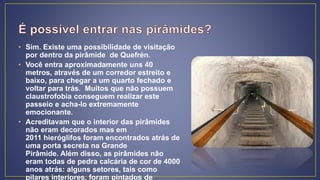 • Sim. Existe uma possibilidade de visitação
por dentro da pirâmide de Quefrén.
• Você entra aproximadamente uns 40
metros, através de um corredor estreito e
baixo, para chegar a um quarto fechado e
voltar para trás. Muitos que não possuem
claustrofobia conseguem realizar este
passeio e acha-lo extremamente
emocionante.
• Acreditavam que o interior das pirâmides
não eram decorados mas em
2011 hieróglifos foram encontrados atrás de
uma porta secreta na Grande
Pirâmide. Além disso, as pirâmides não
eram todas de pedra calcária de cor de 4000
anos atrás: alguns setores, tais como
pilares interiores, foram pintados de
 