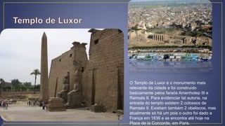 O Templo de Luxor é o monumento mais
relevante da cidade e foi construído
basicamente pelos faraós Amenhotep III e
Ramsés II. Para evidenciar tal autoria, na
entrada do templo existem 2 colossos de
Ramsés II. Existiam também 2 obeliscos, mas
atualmente só há um pois o outro foi dado a
França em 1836 e se encontra até hoje na
Place de la Concorde, em Paris.
 