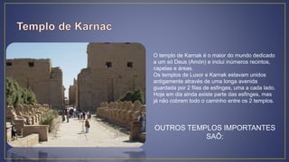 O templo de Karnak é o maior do mundo dedicado
a um só Deus (Amón) e inclui inúmeros recintos,
capelas e áreas.
Os templos de Luxor e Karnak estavam unidos
antigamente através de uma longa avenida
guardada por 2 filas de esfinges, uma a cada lado.
Hoje em dia ainda existe parte das esfinges, mas
já não cobrem todo o caminho entre os 2 templos.
OUTROS TEMPLOS IMPORTANTES
SAÕ:
 