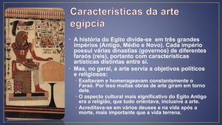 • A história do Egito divide-se em três grandes
impérios (Antigo, Médio e Novo). Cada império
possui várias dinastias (governos) de diferentes
faraós (reis), portanto com características
artísticas distintas entre si.
• Mas, no geral, a arte servia a objetivos políticos
e religiosos:
• Exaltavam e homenageavam constantemente o
Faraó. Por isso muitas obras de arte giram em torno
dele.
• O aspecto cultural mais significativo do Egito Antigo
era a religião, que tudo orientava, inclusive a arte.
• Acreditava-se em vários deuses e na vida após a
morte, mais importante que a vida terrena.
 