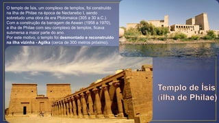 O templo de Ísis, um complexo de templos, foi construído
na ilha de Philae na época de Nectanebo I, sendo
sobretudo uma obra da era Ptolomaica (305 a 30 a.C.).
Com a construção da barragem de Aswan (1958 a 1970),
a ilha de Philae com seu complexo de templos, ficava
submersa a maior parte do ano.
Por este motivo, o templo foi desmontado e reconstruído
na ilha vizinha - Agilka (cerca de 300 metros próximo).
 