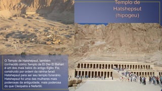 O Templo de Hatshepsut, também
conhecido como Templo de El Der El Bahari
é um dos mais belos do antigo Egito. Foi
construído por ordem da rainha-faraó
Hatshepsut para ser seu templo funerário.
Hatshepsut foi uma das mulheres mais
poderosas da antiguidade, mais poderosa
do que Cleópatra e Nefertiti.
 